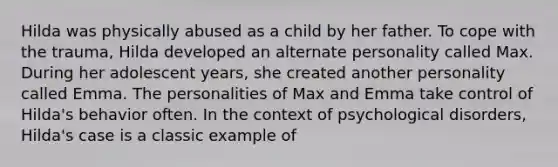 Hilda was physically abused as a child by her father. To cope with the trauma, Hilda developed an alternate personality called Max. During her adolescent years, she created another personality called Emma. The personalities of Max and Emma take control of Hilda's behavior often. In the context of psychological disorders, Hilda's case is a classic example of