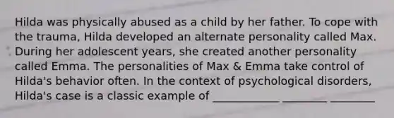 Hilda was physically abused as a child by her father. To cope with the trauma, Hilda developed an alternate personality called Max. During her adolescent years, she created another personality called Emma. The personalities of Max & Emma take control of Hilda's behavior often. In the context of psychological disorders, Hilda's case is a classic example of ____________ ________ ________