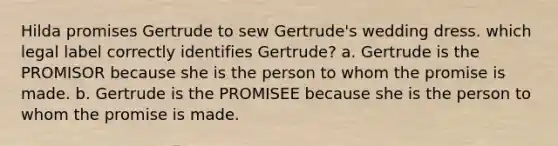 Hilda promises Gertrude to sew Gertrude's wedding dress. which legal label correctly identifies Gertrude? a. Gertrude is the PROMISOR because she is the person to whom the promise is made. b. Gertrude is the PROMISEE because she is the person to whom the promise is made.