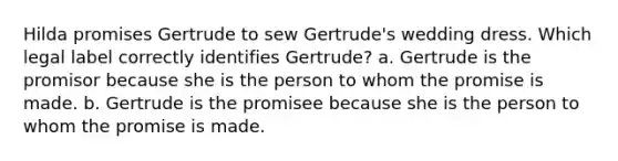 Hilda promises Gertrude to sew Gertrude's wedding dress. Which legal label correctly identifies Gertrude? a. Gertrude is the promisor because she is the person to whom the promise is made. b. Gertrude is the promisee because she is the person to whom the promise is made.