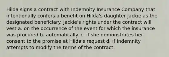 Hilda signs a contract with Indemnity Insurance Company that intentionally confers a benefit on Hilda's daughter Jackie as the designated beneficiary. Jackie's rights under the contract will vest a. on the occurrence of the event for which the insurance was procured b. automatically. c. if she demonstrates her consent to the promise at Hilda's request d. if Indemnity attempts to modify the terms of the contract.