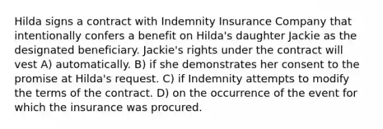 Hilda signs a contract with Indemnity Insurance Company that intentionally confers a benefit on Hilda's daughter Jackie as the designated beneficiary. Jackie's rights under the contract will vest​ A) ​automatically. B) ​if she demonstrates her consent to the promise at Hilda's request. C) ​if Indemnity attempts to modify the terms of the contract. D) ​on the occurrence of the event for which the insurance was procured.