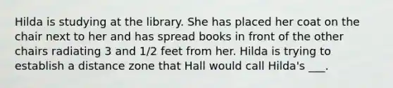 Hilda is studying at the library. She has placed her coat on the chair next to her and has spread books in front of the other chairs radiating 3 and 1/2 feet from her. Hilda is trying to establish a distance zone that Hall would call Hilda's ___.