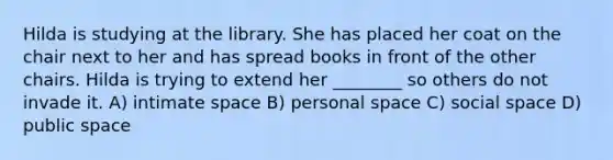 Hilda is studying at the library. She has placed her coat on the chair next to her and has spread books in front of the other chairs. Hilda is trying to extend her ________ so others do not invade it. A) intimate space B) personal space C) social space D) public space