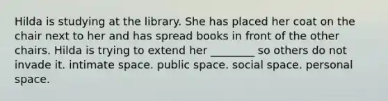 Hilda is studying at the library. She has placed her coat on the chair next to her and has spread books in front of the other chairs. Hilda is trying to extend her ________ so others do not invade it. intimate space. public space. social space. personal space.