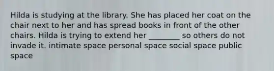 Hilda is studying at the library. She has placed her coat on the chair next to her and has spread books in front of the other chairs. Hilda is trying to extend her ________ so others do not invade it. intimate space personal space social space public space