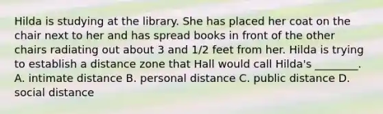 Hilda is studying at the library. She has placed her coat on the chair next to her and has spread books in front of the other chairs radiating out about 3 and 1/2 feet from her. Hilda is trying to establish a distance zone that Hall would call Hilda's ________. A. intimate distance B. personal distance C. public distance D. social distance