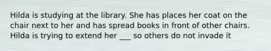 Hilda is studying at the library. She has places her coat on the chair next to her and has spread books in front of other chairs. Hilda is trying to extend her ___ so others do not invade it