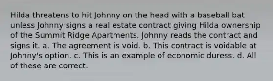 Hilda threatens to hit Johnny on the head with a baseball bat unless Johnny signs a real estate contract giving Hilda ownership of the Summit Ridge Apartments. Johnny reads the contract and signs it. a. The agreement is void. b. This contract is voidable at Johnny's option. c. This is an example of economic duress. d. All of these are correct.