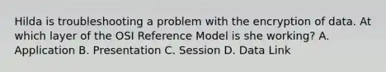 Hilda is troubleshooting a problem with the encryption of data. At which layer of the OSI Reference Model is she working? A. Application B. Presentation C. Session D. Data Link