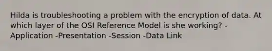 Hilda is troubleshooting a problem with the encryption of data. At which layer of the OSI Reference Model is she working? -Application -Presentation -Session -Data Link