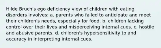 Hilde Bruch's ego deficiency view of children with eating disorders involves: a. parents who failed to anticipate and meet their children's needs, especially for food. b. children lacking control over their lives and misperceiving internal cues. c. hostile and abusive parents. d. children's hypersensitivity to and accuracy in interpreting internal cues.