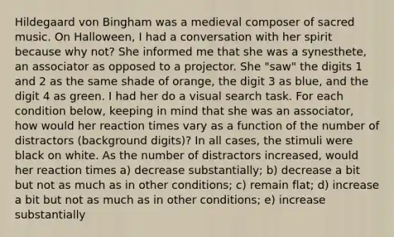 Hildegaard von Bingham was a medieval composer of sacred music. On Halloween, I had a conversation with her spirit because why not? She informed me that she was a synesthete, an associator as opposed to a projector. She "saw" the digits 1 and 2 as the same shade of orange, the digit 3 as blue, and the digit 4 as green. I had her do a visual search task. For each condition below, keeping in mind that she was an associator, how would her reaction times vary as a function of the number of distractors (background digits)? In all cases, the stimuli were black on white. As the number of distractors increased, would her reaction times a) decrease substantially; b) decrease a bit but not as much as in other conditions; c) remain flat; d) increase a bit but not as much as in other conditions; e) increase substantially