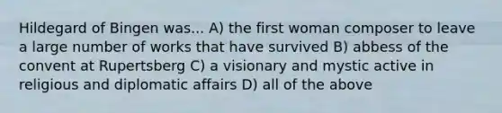 Hildegard of Bingen was... A) the first woman composer to leave a large number of works that have survived B) abbess of the convent at Rupertsberg C) a visionary and mystic active in religious and diplomatic affairs D) all of the above