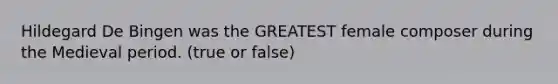 Hildegard De Bingen was the GREATEST female composer during the Medieval period. (true or false)