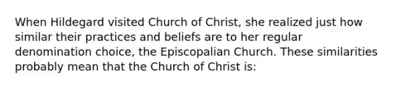 When Hildegard visited Church of Christ, she realized just how similar their practices and beliefs are to her regular denomination choice, the Episcopalian Church. These similarities probably mean that the Church of Christ is: