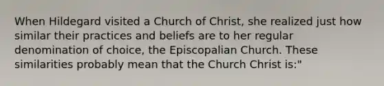 When Hildegard visited a Church of Christ, she realized just how similar their practices and beliefs are to her regular denomination of choice, the Episcopalian Church. These similarities probably mean that the Church Christ is:"