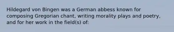 Hildegard von Bingen was a German abbess known for composing Gregorian chant, writing morality plays and poetry, and for her work in the field(s) of: