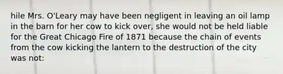 hile Mrs. O'Leary may have been negligent in leaving an oil lamp in the barn for her cow to kick over, she would not be held liable for the Great Chicago Fire of 1871 because the chain of events from the cow kicking the lantern to the destruction of the city was not: