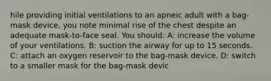 hile providing initial ventilations to an apneic adult with a bag-mask device, you note minimal rise of the chest despite an adequate mask-to-face seal. You should: A: increase the volume of your ventilations. B: suction the airway for up to 15 seconds. C: attach an oxygen reservoir to the bag-mask device. D: switch to a smaller mask for the bag-mask devic