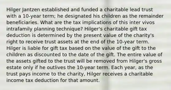 Hilger Jantzen established and funded a charitable lead trust with a 10-year term; he designated his children as the remainder beneficiaries. What are the tax implications of this inter vivos intrafamily planning technique? Hilger's charitable gift tax deduction is determined by the present value of the charity's right to receive trust assets at the end of the 10-year term. Hilger is liable for gift tax based on the value of the gift to the children as discounted to the date of the gift. The entire value of the assets gifted to the trust will be removed from Hilger's gross estate only if he outlives the 10-year term. Each year, as the trust pays income to the charity, Hilger receives a charitable income tax deduction for that amount.