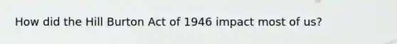 How did the Hill Burton Act of 1946 impact most of us?