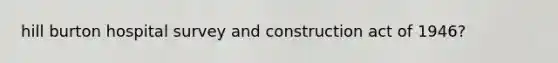 hill burton hospital survey and construction act of 1946?