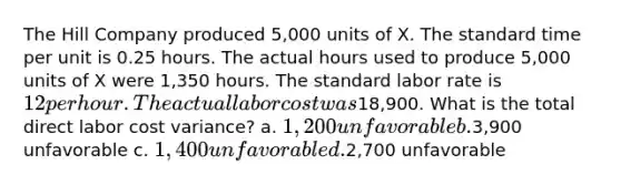 The Hill Company produced 5,000 units of X. The standard time per unit is 0.25 hours. The actual hours used to produce 5,000 units of X were 1,350 hours. The standard labor rate is 12 per hour. The actual labor cost was18,900. What is the total direct labor cost variance? a. 1,200 unfavorable b.3,900 unfavorable c. 1,400 unfavorable d.2,700 unfavorable