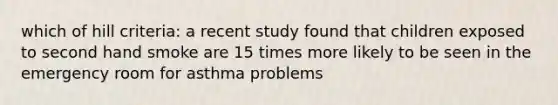 which of hill criteria: a recent study found that children exposed to second hand smoke are 15 times more likely to be seen in the emergency room for asthma problems