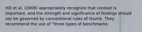 Hill et al. (2008) appropriately recognize that context is important, and the strength and significance of findings should not be governed by conventional rules of thumb. They recommend the use of "three types of benchmarks: