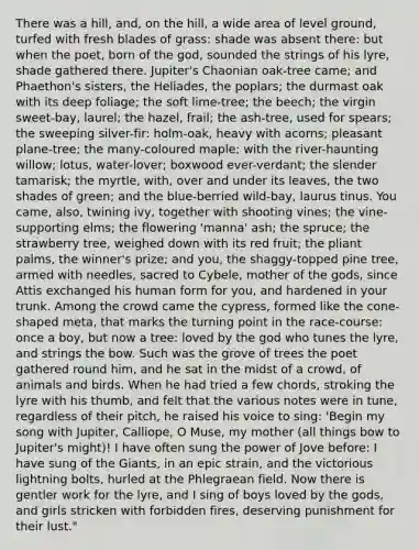 There was a hill, and, on the hill, a wide area of level ground, turfed with fresh blades of grass: shade was absent there: but when the poet, born of the god, sounded the strings of his lyre, shade gathered there. Jupiter's Chaonian oak-tree came; and Phaethon's sisters, the Heliades, the poplars; the durmast oak with its deep foliage; the soft lime-tree; the beech; the virgin sweet-bay, laurel; the hazel, frail; the ash-tree, used for spears; the sweeping silver-fir: holm-oak, heavy with acorns; pleasant plane-tree; the many-coloured maple; with the river-haunting willow; lotus, water-lover; boxwood ever-verdant; the slender tamarisk; the myrtle, with, over and under its leaves, the two shades of green; and the blue-berried wild-bay, laurus tinus. You came, also, twining ivy, together with shooting vines; the vine-supporting elms; the flowering 'manna' ash; the spruce; the strawberry tree, weighed down with its red fruit; the pliant palms, the winner's prize; and you, the shaggy-topped pine tree, armed with needles, sacred to Cybele, mother of the gods, since Attis exchanged his human form for you, and hardened in your trunk. Among the crowd came the cypress, formed like the cone-shaped meta, that marks the turning point in the race-course: once a boy, but now a tree: loved by the god who tunes the lyre, and strings the bow. Such was the grove of trees the poet gathered round him, and he sat in the midst of a crowd, of animals and birds. When he had tried a few chords, stroking the lyre with his thumb, and felt that the various notes were in tune, regardless of their pitch, he raised his voice to sing: 'Begin my song with Jupiter, Calliope, O Muse, my mother (all things bow to Jupiter's might)! I have often sung the power of Jove before: I have sung of the Giants, in an epic strain, and the victorious lightning bolts, hurled at the Phlegraean field. Now there is gentler work for the lyre, and I sing of boys loved by the gods, and girls stricken with forbidden fires, deserving punishment for their lust."