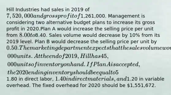 Hill Industries had sales in 2019 of 7,520,000 and gross profit of1,261,000. Management is considering two alternative budget plans to increase its gross profit in 2020.Plan A would increase the selling price per unit from 8.00 to8.40. Sales volume would decrease by 10% from its 2019 level. Plan B would decrease the selling price per unit by 0.50. The marketing department expects that the sales volume would increase by 115,000 units.At the end of 2019, Hill has 45,000 units of inventory on hand. If Plan A is accepted, the 2020 ending inventory should be equal to 5% of the 2020 sales. If Plan B is accepted, the ending inventory should be equal to 66,000 units. Each unit produced will cost1.80 in direct labor, 1.40 in direct materials, and1.20 in variable overhead. The fixed overhead for 2020 should be 1,551,672.