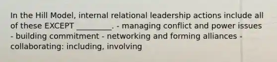 In the Hill Model, internal relational leadership actions include all of these EXCEPT _________. - managing conflict and power issues - building commitment - networking and forming alliances - collaborating: including, involving