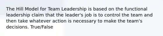 The Hill Model for Team Leadership is based on the functional leadership claim that the leader's job is to control the team and then take whatever action is necessary to make the team's decisions. True/False