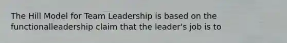 The Hill Model for Team Leadership is based on the functionalleadership claim that the leader's job is to