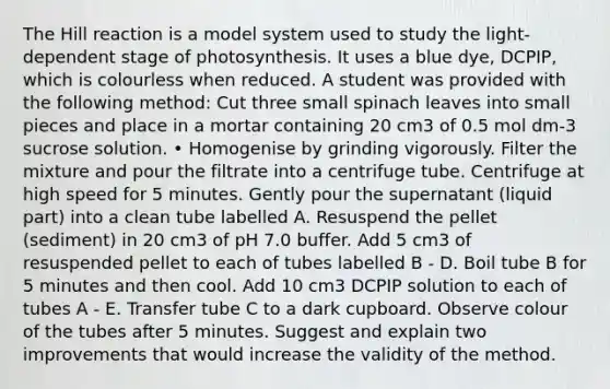 The Hill reaction is a model system used to study the light-dependent stage of photosynthesis. It uses a blue dye, DCPIP, which is colourless when reduced. A student was provided with the following method: Cut three small spinach leaves into small pieces and place in a mortar containing 20 cm3 of 0.5 mol dm-3 sucrose solution. • Homogenise by grinding vigorously. Filter the mixture and pour the filtrate into a centrifuge tube. Centrifuge at high speed for 5 minutes. Gently pour the supernatant (liquid part) into a clean tube labelled A. Resuspend the pellet (sediment) in 20 cm3 of pH 7.0 buffer. Add 5 cm3 of resuspended pellet to each of tubes labelled B - D. Boil tube B for 5 minutes and then cool. Add 10 cm3 DCPIP solution to each of tubes A - E. Transfer tube C to a dark cupboard. Observe colour of the tubes after 5 minutes. Suggest and explain two improvements that would increase the validity of the method.