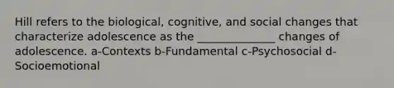 Hill refers to the biological, cognitive, and social changes that characterize adolescence as the ______________ changes of adolescence. a-Contexts b-Fundamental c-Psychosocial d-Socioemotional