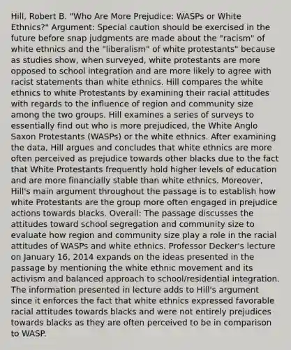 Hill, Robert B. "Who Are More Prejudice: WASPs or White Ethnics?" Argument: Special caution should be exercised in the future before snap judgments are made about the "racism" of white ethnics and the "liberalism" of white protestants" because as studies show, when surveyed, white protestants are more opposed to school integration and are more likely to agree with racist statements than white ethnics. Hill compares the white ethnics to white Protestants by examining their racial attitudes with regards to the influence of region and community size among the two groups. Hill examines a series of surveys to essentially find out who is more prejudiced, the White Anglo Saxon Protestants (WASPs) or the white ethnics. After examining the data, Hill argues and concludes that white ethnics are more often perceived as prejudice towards other blacks due to the fact that White Protestants frequently hold higher levels of education and are more financially stable than white ethnics. Moreover, Hill's main argument throughout the passage is to establish how white Protestants are the group more often engaged in prejudice actions towards blacks. Overall: The passage discusses the attitudes toward school segregation and community size to evaluate how region and community size play a role in the racial attitudes of WASPs and white ethnics. Professor Decker's lecture on January 16, 2014 expands on the ideas presented in the passage by mentioning the white ethnic movement and its activism and balanced approach to school/residential integration. The information presented in lecture adds to Hill's argument since it enforces the fact that white ethnics expressed favorable racial attitudes towards blacks and were not entirely prejudices towards blacks as they are often perceived to be in comparison to WASP.