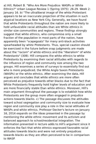 a) Hill, Robert B. "Who Are More Prejudice: WASPs or White Ethnics?" Urban League Review 1 (Spring 1975): 26-29. Week 2: January 16. b) "The ultraliberal image of the white Protestant appears to be an inaccurate projection of the situation in such atypical locations as New York City. Generally, we have found that white Protestants throughout the nation are more likely to hold unfavorable racial attitudes than are White ethnics in similar size communities and regions. These findings strongly suggest that white ethnics, who compromise only a small fraction of the population in most parts of the nation, have apparently been "scapegoats" for many anti-black activities spearheaded by white Protestants. Thus, special caution should be exercised in the future before snap judgments are made about the "racism" of white ethnics and the "liberalism" of white Protestants" (308). Hill compares the white ethnics to white Protestants by examining their racial attitudes with regards to the influence of region and community size among the two groups. Hill examines a series of surveys to essentially find out who is more prejudiced, the White Anglo Saxon Protestants (WASPs) or the white ethnics. After examining the data, Hill argues and concludes that white ethnics are more often perceived as prejudice towards other blacks due to the fact that White Protestants frequently hold higher levels of education and are more financially stable than white ethnics. Moreover, Hill's main argument throughout the passage is to establish how white Protestants are the group more often engaged in prejudice actions towards blacks. c) The passage discusses the attitudes toward school segregation and community size to evaluate how region and community size play a role in the racial attitudes of WASPs and white ethnics. Professor Decker's lecture on January 16, 2014 expands on the ideas presented in the passage by mentioning the white ethnic movement and its activism and balanced approach to school/residential integration. The information presented in lecture adds to Hill's argument since it enforces the fact that white ethnics expressed favorable racial attitudes towards blacks and were not entirely prejudices towards blacks as they are often perceived to be in comparison to WASP.