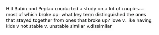 Hill Rubin and Peplau conducted a study on a lot of couples---most of which broke up--what key term distinguished the ones that stayed together from ones that broke up? love v. like having kids v not stable v. unstable similar v.dissimilar