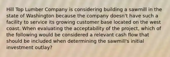 Hill Top Lumber Company is considering building a sawmill in the state of Washington because the company doesn't have such a facility to service its growing customer base located on the west coast. When evaluating the acceptability of the project, which of the following would be considered a relevant cash flow that should be included when determining the sawmill's initial investment outlay?