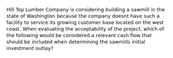 Hill Top Lumber Company is considering building a sawmill in the state of Washington because the company doesnt have such a facility to service its growing customer base located on the west coast. When evaluating the acceptability of the project, which of the following would be considered a relevant cash flow that should be included when determining the sawmills initial investment outlay?