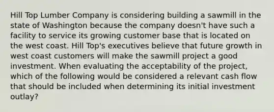 ​Hill Top Lumber Company is considering building a sawmill in the state of Washington because the company doesn't have such a facility to service its growing customer base that is located on the west coast. Hill Top's executives believe that future growth in west coast customers will make the sawmill project a good investment. When evaluating the acceptability of the project, which of the following would be considered a relevant cash flow that should be included when determining its initial investment outlay?