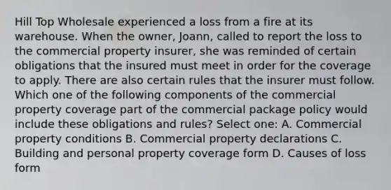 Hill Top Wholesale experienced a loss from a fire at its warehouse. When the owner, Joann, called to report the loss to the commercial property insurer, she was reminded of certain obligations that the insured must meet in order for the coverage to apply. There are also certain rules that the insurer must follow. Which one of the following components of the commercial property coverage part of the commercial package policy would include these obligations and rules? Select one: A. Commercial property conditions B. Commercial property declarations C. Building and personal property coverage form D. Causes of loss form