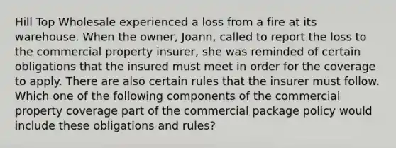 Hill Top Wholesale experienced a loss from a fire at its warehouse. When the owner, Joann, called to report the loss to the commercial property insurer, she was reminded of certain obligations that the insured must meet in order for the coverage to apply. There are also certain rules that the insurer must follow. Which one of the following components of the commercial property coverage part of the commercial package policy would include these obligations and rules?