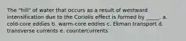 The "hill" of water that occurs as a result of westward intensification due to the Coriolis effect is formed by _____. a. cold-core eddies b. warm-core eddies c. Ekman transport d. transverse currents e. countercurrents