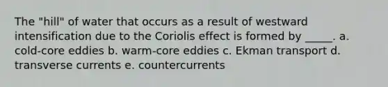 The "hill" of water that occurs as a result of westward intensification due to the Coriolis effect is formed by _____. a. cold-core eddies b. warm-core eddies c. Ekman transport d. transverse currents e. countercurrents