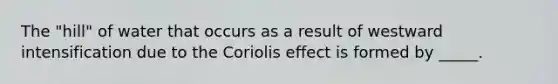 ​The "hill" of water that occurs as a result of westward intensification due to the Coriolis effect is formed by _____.