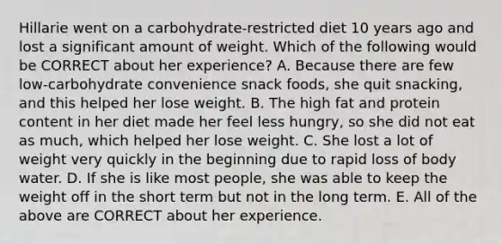 Hillarie went on a carbohydrate-restricted diet 10 years ago and lost a significant amount of weight. Which of the following would be CORRECT about her experience? A. Because there are few low-carbohydrate convenience snack foods, she quit snacking, and this helped her lose weight. B. The high fat and protein content in her diet made her feel less hungry, so she did not eat as much, which helped her lose weight. C. She lost a lot of weight very quickly in the beginning due to rapid loss of body water. D. If she is like most people, she was able to keep the weight off in the short term but not in the long term. E. All of the above are CORRECT about her experience.