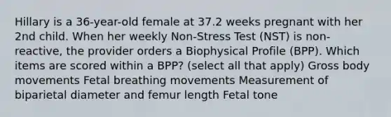 Hillary is a 36-year-old female at 37.2 weeks pregnant with her 2nd child. When her weekly Non-Stress Test (NST) is non-reactive, the provider orders a Biophysical Profile (BPP). Which items are scored within a BPP? (select all that apply) Gross body movements Fetal breathing movements Measurement of biparietal diameter and femur length Fetal tone